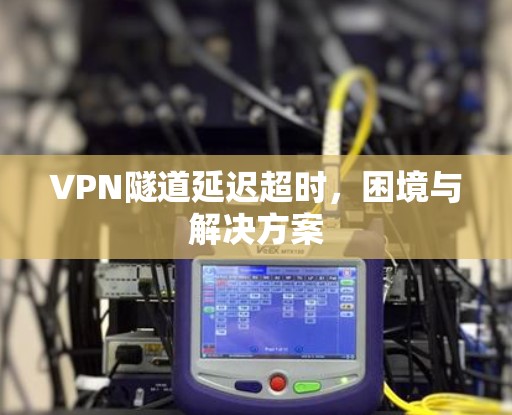 VPN隧道延迟超时，困境与解决方案