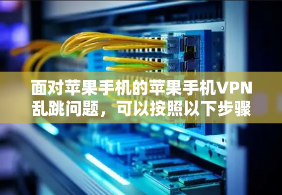 面对苹果手机的苹果手机VPN乱跳问题,可以按照以下步骤进行排查和解决