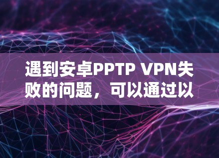 遇到安卓PPTP VPN失败的问题，可以通过以下步骤进行排查和解决