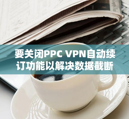 要关闭PPC VPN自动续订功能以解决数据截断问题，您可以按照以下步骤操作
