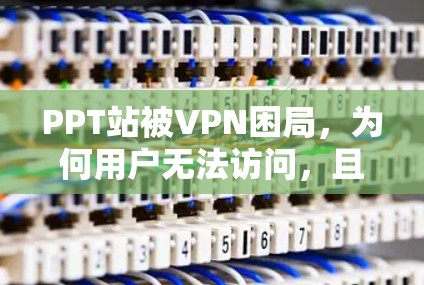 PPT站被VPN困局，为何用户无法访问，且解决方案存在？
