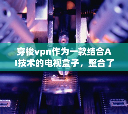 穿梭vpn作为一款结合AI技术的电视盒子，整合了支付、存储和娱乐等多种功能，为用户带来全新的收看体验。以下是对穿梭vpn的详细介绍