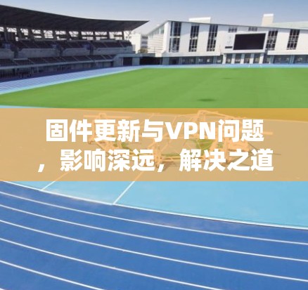 固件更新与VPN问题，影响深远，解决之道