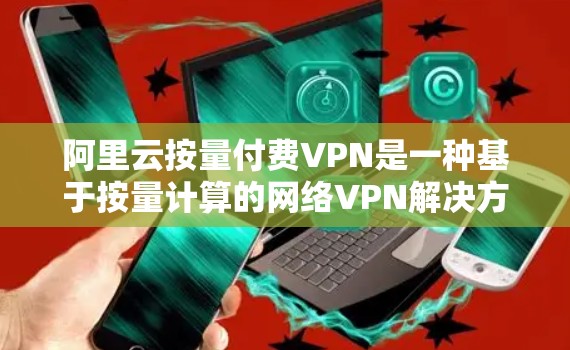 阿里云按量付费VPN是一种基于按量计算的网络VPN解决方案，能够根据用户的具体使用量来确定费用，提供一定的灵活性和经济性。以下是对该解决方案的详细分析和总结