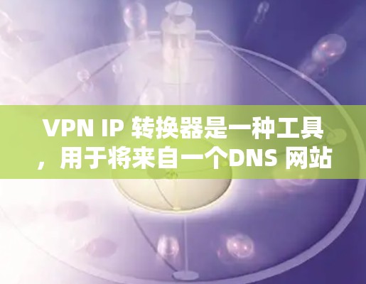 VPN IP 转换器是一种工具，用于将来自一个DNS 网站的 IP 地址转换到另一个DNS 网站。以下是一个详细的步骤指南，帮助您进行 IP 转换