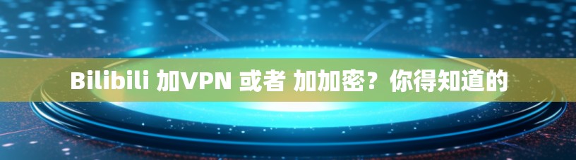 Bilibili 加VPN 或者 加加密?你得知道的