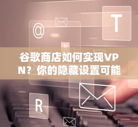 谷歌商店如何实现VPN?你的隐藏设置可能隐藏了秘密?