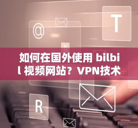 如何在国外使用 bilbil 视频网站?VPN技术如何帮助观众