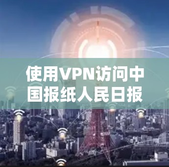 使用VPN访问中国报纸人民日报可能会带来一些潜在的风险和挑战。以下是一些考虑因素和建议