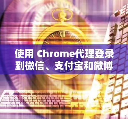 使用 Chrome代理登录到微信、支付宝和微博的方法如下