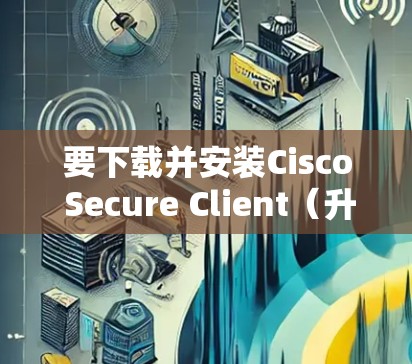 要下载并安装Cisco Secure Client（升级版）您可以按照以下步骤操作