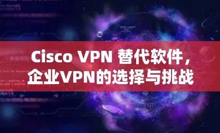 Cisco VPN 替代软件,企业VPN的选择与挑战