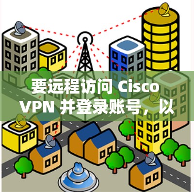 要远程访问 Cisco VPN 并登录账号,以下是详细的步骤说明