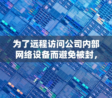 为了远程访问公司内部网络设备而避免被封,以下是一些替代工具和方法的建议