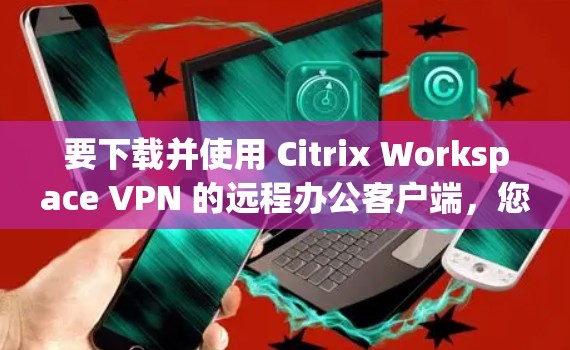 要下载并使用 Citrix Workspace VPN 的远程办公客户端,您可以按照以下步骤进行