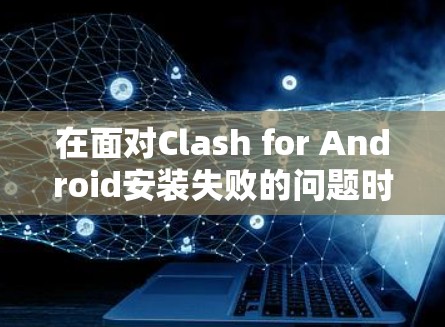 在面对Clash for Android安装失败的问题时,您可以按照以下步骤进行处理