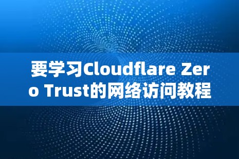 要学习Cloudflare Zero Trust的网络访问教程，可以按照以下步骤进行