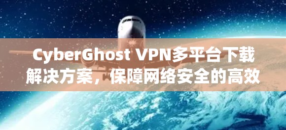 CyberGhost VPN多平台下载解决方案，保障网络安全的高效选择