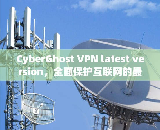 CyberGhost VPN latest version，全面保护互联网的最新网络防护解决方案