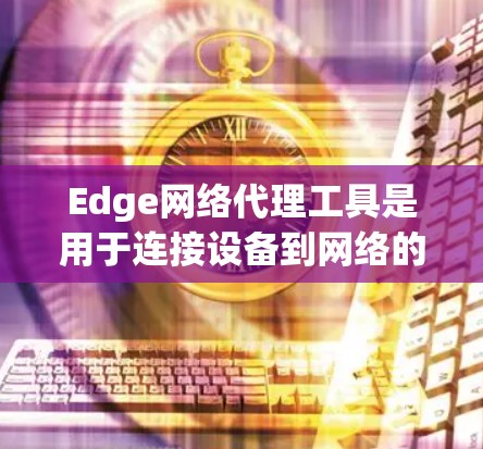 Edge网络代理工具是用于连接设备到网络的工具，通常用于特定的网络环境，如本地局域网、内网、远程服务器或云计算环境。以下是对该工具的详细总结