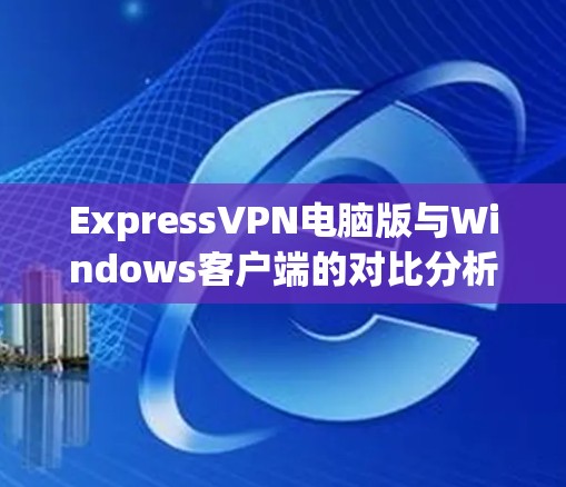 ExpressVPN电脑版与Windows客户端的对比分析