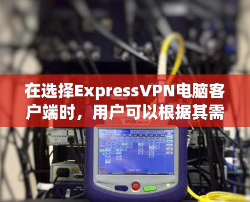在选择ExpressVPN电脑客户端时，用户可以根据其需求和配置偏好进行选择。以下是一些推荐，并简要说明它们的特点和适用场景