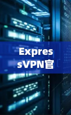 ExpressVPN官方最新版，安全可靠，轻松连接全球网络