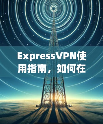 ExpressVPN使用指南，如何在网络安全中保护自己