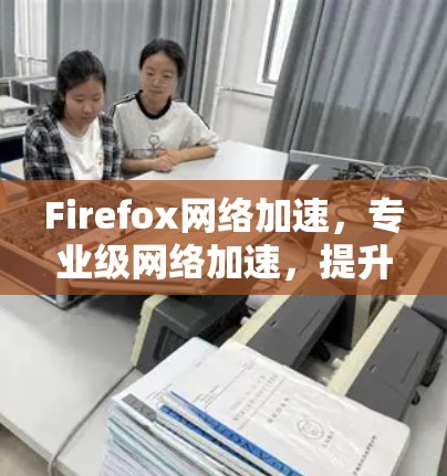 Firefox网络加速，专业级网络加速，提升你的网络速度与体验！