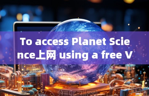 To access Planet Science上网 using a free VPN,follow these organized steps: