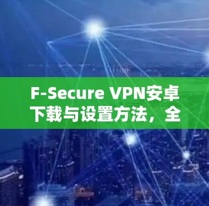 F-Secure VPN安卓下载与设置方法，全面解析与实用技巧