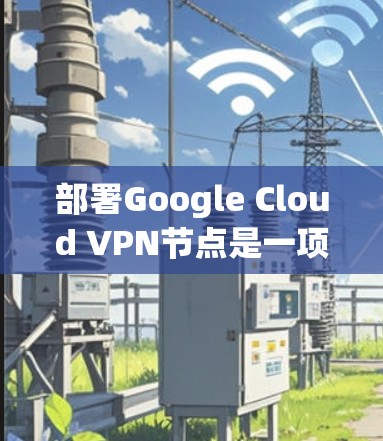 部署Google Cloud VPN节点是一项复杂但可行的项目，需要遵循以下步骤和注意事项