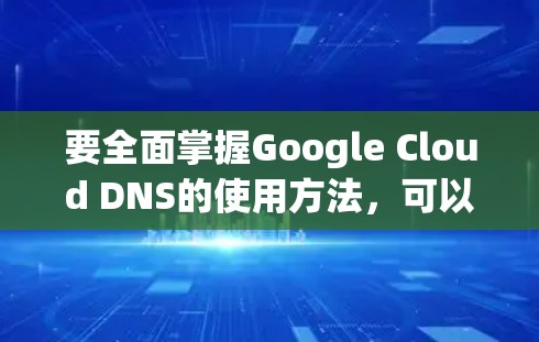 要全面掌握Google Cloud DNS的使用方法，可以从以下几个步骤进行
