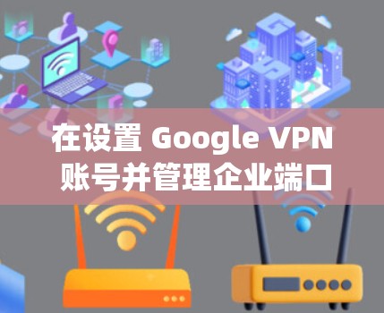 在设置 Google VPN 账号并管理企业端口和IP地址时，以下是一个详细的步骤指南