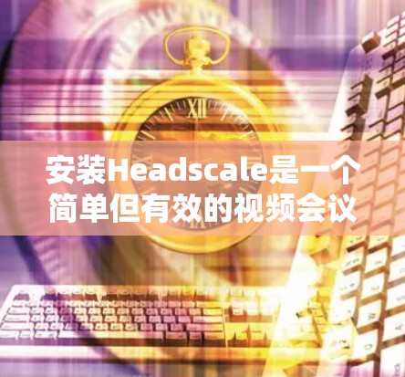 安装Headscale是一个简单但有效的视频会议解决方案,适用于企业会议、线上活动和团队协作。以下是一个详细的安装教程,帮助您轻松安装Headscale