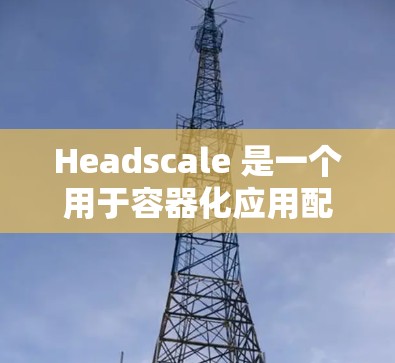 Headscale 是一个用于容器化应用配置管理的开源工具,主要支持文件管理、日志管理以及容器监控等功能。以下是Headscale的配置指南,分为几个主要部分