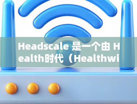 Headscale 是一个由 Health时代（Healthwise）开发的医疗平台，提供多种医疗服务的在线预约和管理功能。以下是 Headscale 使用的基本步骤