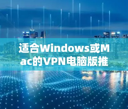 适合Windows或Mac的VPN电脑版推荐,安全可靠,轻松访问互联网