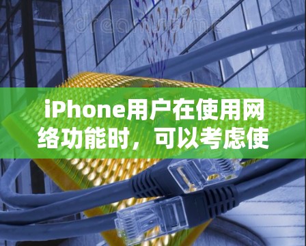 iPhone用户在使用网络功能时，可以考虑使用哪些工具来优化网络性能？以下是一些实用的iPhone网络优化工具及其使用方法