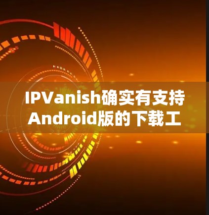 IPVanish确实有支持Android版的下载工具,但具体到官方版的下载,建议您参考以下步骤