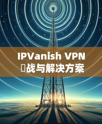 IPVanish VPN 挌战与解决方案,Windows 安卓安装指南