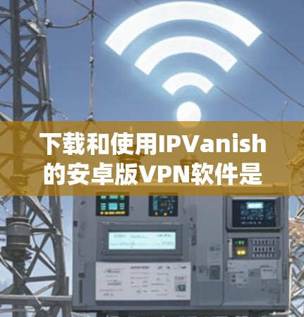 下载和使用IPVanish的安卓版VPN软件是一个系统性的过程，涉及多个步骤，每个步骤都有其特定的注意事项和操作。以下是一个清晰的步骤指南，帮助您顺利进行下载和安装