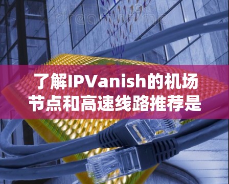 了解IPVanish的机场节点和高速线路推荐是一个系统而详细的步骤,以下是一个结构化的总结,帮助您全面理解这一服务