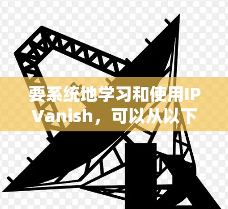 要系统地学习和使用IPVanish,可以从以下几个方面入手