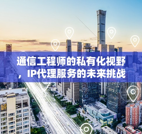 通信工程师的私有化视野，IP代理服务的未来挑战与机遇