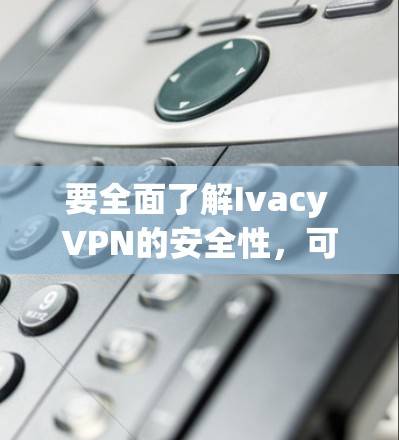 要全面了解Ivacy VPN的安全性，可以按照以下步骤进行