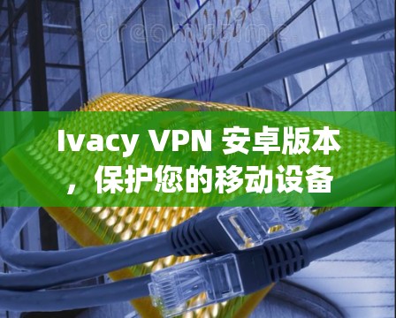 Ivacy VPN 安卓版本，保护您的移动设备