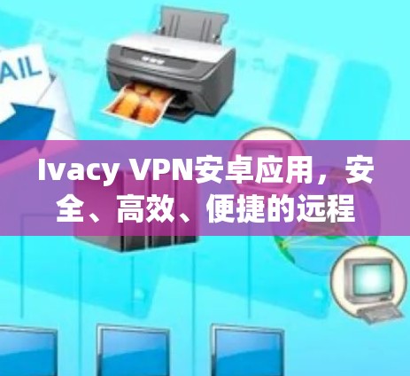 Ivacy VPN安卓应用，安全、高效、便捷的远程访问解决方案