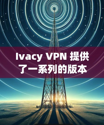 Ivacy VPN 提供了一系列的版本更新，以支持用户对VPN功能的需求。以下是 Ivacy VPN 官方提供的信息