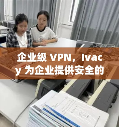 企业级 VPN,Ivacy 为企业提供安全的互联网访问通道
